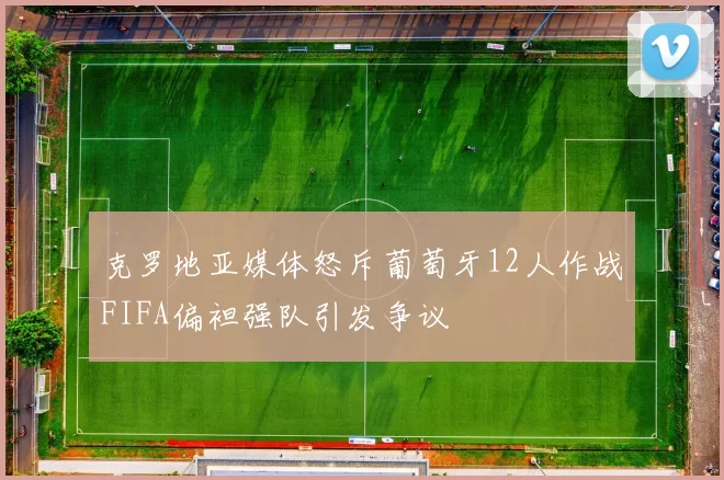 克罗地亚媒体怒斥葡萄牙12人作战FIFA偏袒强队引发争议