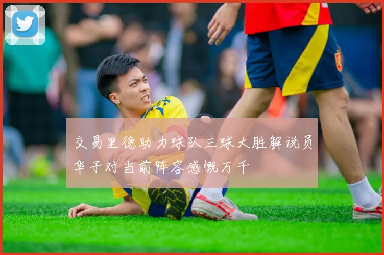 交易里德助力球队三球大胜解说员华子对当前阵容感慨万千