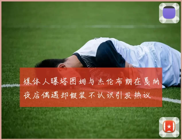 媒体人曝塔图姆与杰伦布朗在戛纳夜店偶遇却假装不认识引发热议