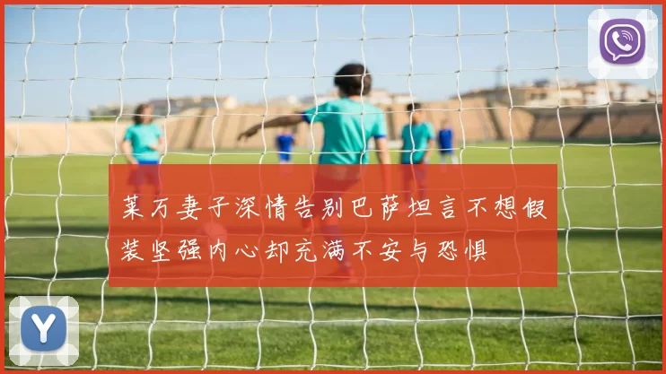 莱万妻子深情告别巴萨坦言不想假装坚强内心却充满不安与恐惧